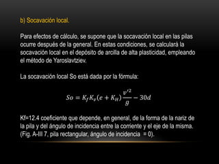 b) Socavación local.
Para efectos de cálculo, se supone que la socavación local en las pilas
ocurre después de la general. En estas condiciones, se calculará la
socavación local en el depósito de arcilla de alta plasticidad, empleando
el método de Yaroslavtziev.
La socavación local So está dada por la fórmula:
𝑆𝑜 = 𝐾𝑓 𝐾𝑣 𝑒 + 𝐾 𝐻
𝑣′2
𝑔
− 30𝑑
Kf=12.4 coeficiente que depende, en general, de la forma de la nariz de
la pila y del ángulo de incidencia entre la corriente y el eje de la misma.
(Fig. A-III 7, pila rectangular, ángulo de incidencia = 0).
 