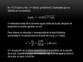 Kv = 0.73 (con b1=3m, v’=1.82m/s, g=9.81m/s2). Coeficiente que es
definido por la expresión:
𝑙𝑜𝑔𝐾𝑣 = −0.28 𝑣′2 𝑔𝑏1
3
v'=velocidad media de la corriente aguas arriba de la pila, después de
producirse la erosión general, en m/s.
Para obtener la velocidad v’ correspondiente al área hidráulica
aumentada A’, se calcula ésta en el perfil del cruce, y v’ valdrá:
𝑣′ =
𝑄 𝑑
𝐴′
=
1370
753.8
= 1.82 𝑚/𝑠
b1= proyección en un plano perpendicular a la corriente, de la sección
de la pila. Cuando el ángulo de incidencia vale 0, b1 es igual al ancho b
de la pila, es decir, b1=b=3m.
 