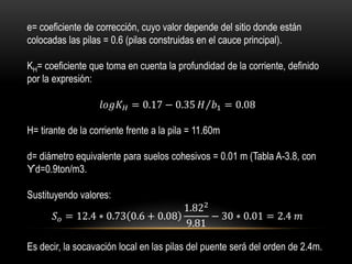 e= coeficiente de corrección, cuyo valor depende del sitio donde están
colocadas las pilas = 0.6 (pilas construidas en el cauce principal).
KH= coeficiente que toma en cuenta la profundidad de la corriente, definido
por la expresión:
𝑙𝑜𝑔𝐾 𝐻 = 0.17 − 0.35 𝐻 𝑏1 = 0.08
H= tirante de la corriente frente a la pila = 11.60m
d= diámetro equivalente para suelos cohesivos = 0.01 m (Tabla A-3.8, con
ϒd=0.9ton/m3.
Sustituyendo valores:
𝑆 𝑜 = 12.4 ∗ 0.73 0.6 + 0.08
1.822
9.81
− 30 ∗ 0.01 = 2.4 𝑚
Es decir, la socavación local en las pilas del puente será del orden de 2.4m.
 