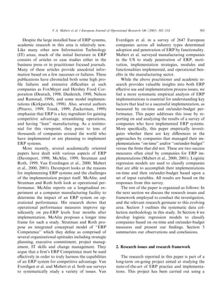 V.A. Mabert et al. / European Journal of Operational Research 146 (2003) 302–314            303

   Despite the large installed base of ERP systems,            Everdigen et al. in a survey of 2647 European
academic research in this area is relatively new.              companies across all industry types determined
Like many other new Information Technology                     adoption and penetration of ERP by functionality.
(IT) areas, much of the initial literature in ERP              Mabert et al. surveyed manufacturing companies
consists of articles or case studies either in the             in the US to study penetration of ERP, moti-
business press or in practitioner focused journals.            vation, implementation strategies, modules and
Many of these articles provide anecdotal infor-                functionalities implemented, and operational ben-
mation based on a few successes or failures. These             eﬁts in the manufacturing sector.
publications have chronicled both some high pro-                  While the above practitioner and academic re-
ﬁle failures and extensive diﬃculties at such                  search provides valuable insights into both ERP
companies as FoxMeyer and Hershey Food Cor-                    eﬀective use and implementation process issues, we
poration (Deutsch, 1998; Diederich, 1998; Nelson               feel a more systematic empirical analysis of ERP
and Ramstad, 1999), and some model implemen-                   implementations is essential for understanding key
tations (Kirkpatrick, 1998). Also, several authors             factors that lead to a successful implementation, as
(Piturro, 1999; Trunk, 1999; Zuckerman, 1999)                  measured by on-time and on/under-budget per-
emphasize that ERP is a key ingredient for gaining             formance. This paper addresses this issue by re-
competitive advantage, streamlining operations,                porting on and analyzing the results of a survey of
and having ‘‘lean’’ manufacturing. As a testimo-               companies who have implemented ERP systems.
nial for this viewpoint, they point to tens of                 More speciﬁcally, this paper empirically investi-
thousands of companies around the world who                    gates whether there are key diﬀerences in the
have implemented or are planning to implement                  approaches by companies that managed their im-
ERP systems.                                                   plementations ‘‘on-time’’ and/or ‘‘on/under-budget’’
   More recently, several academically oriented                versus the ﬁrms that did not. These are two success
papers have dealt with various aspects of ERP                  measures often cited by companies for ERP im-
(Davenport, 1998; McAfee, 1999; Stratman and                   plementations (Mabert et al., 2000, 2001). Logistic
Roth, 1999; Van Everdingen et al., 2000; Mabert                regression models are used to classify companies
et al., 2000, 2001). Davenport looks at the reasons            that are able to accomplish their implementations
for implementing ERP systems and the challenges                on-time and then on/under-budget based upon a
of the implementation project itself. McAfee, and              set of input variables. All results are based on the
Stratman and Roth both look at operational per-                responses from this survey.
formance. McAfee reports on a longitudinal ex-                    The rest of the paper is organized as follows: In
periment at a computer manufacturing facility to               the next section we discuss the research issues and
determine the impact of an ERP system on op-                   framework employed to conduct the investigation,
erational performance. His research shows that                 and the relevant research germane to this evolving
operational performance measures improve sig-                  area. Section 3 outlines the systematic data col-
niﬁcantly on pre-ERP levels four months after                  lection methodology in this study. In Section 4 we
implementation. McAfee proposes a longer time                  develop logistic regression models to classify
frame for such a study. Stratman and Roth pro-                 companies based on on-time and on/under-budget
pose an integrated conceptual model of ‘‘ERP                   measures and present our ﬁndings. Section 5
Competence’’ which they deﬁne as comprised of                  summarizes our observations and conclusions.
several organizational aptitudes including strategic
planning, executive commitment, project manag-
ement, IT skills and change management. They                   2. Research issues and research framework
argue that a ﬁrmÕs ERP Competence must be used
eﬀectively in order to truly harness the capabilities             The research reported in this paper is part of a
of an ERP system for competitive advantage. Van                long-term on-going project aimed at studying the
Everdigen et al. and Mabert et al. both use surveys            state-of-the-art of ERP practice and implementa-
to systematically study a variety of issues. Van               tions. This project has been carried out using a
 