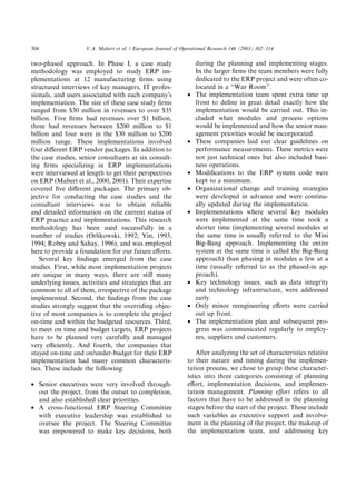304                 V.A. Mabert et al. / European Journal of Operational Research 146 (2003) 302–314

two-phased approach. In Phase I, a case study                      during the planning and implementing stages.
methodology was employed to study ERP im-                          In the larger ﬁrms the team members were fully
plementations at 12 manufacturing ﬁrms using                       dedicated to the ERP project and were often co-
structured interviews of key managers, IT profes-                  located in a ‘‘War Room’’.
sionals, and users associated with each companyÕs              •   The implementation team spent extra time up
implementation. The size of these case study ﬁrms                  front to deﬁne in great detail exactly how the
ranged from $30 million in revenues to over $35                    implementation would be carried out. This in-
billion. Five ﬁrms had revenues over $1 billion,                   cluded what modules and process options
three had revenues between $200 million to $1                      would be implemented and how the senior man-
billion and four were in the $30 million to $200                   agement priorities would be incorporated.
million range. These implementations involved                  •   These companies laid out clear guidelines on
four diﬀerent ERP vendor packages. In addition to                  performance measurements. These metrics were
the case studies, senior consultants at six consult-               not just technical ones but also included busi-
ing ﬁrms specializing in ERP implementations                       ness operations.
were interviewed at length to get their perspectives           •   Modiﬁcations to the ERP system code were
on ERP (Mabert et al., 2000, 2001). Their expertise                kept to a minimum.
covered ﬁve diﬀerent packages. The primary ob-                 •   Organizational change and training strategies
jective for conducting the case studies and the                    were developed in advance and were continu-
consultant interviews was to obtain reliable                       ally updated during the implementation.
and detailed information on the current status of              •   Implementations where several key modules
ERP practice and implementations. This research                    were implemented at the same time took a
methodology has been used successfully in a                        shorter time (implementing several modules at
number of studies (Orlikowski, 1992; Yin, 1993,                    the same time is usually referred to the Mini
1994; Robey and Sahay, 1996), and was employed                     Big-Bang approach. Implementing the entire
here to provide a foundation for our future eﬀorts.                system at the same time is called the Big-Bang
   Several key ﬁndings emerged from the case                       approach) than phasing in modules a few at a
studies. First, while most implementation projects                 time (usually referred to as the phased-in ap-
are unique in many ways, there are still many                      proach).
underlying issues, activities and strategies that are          •   Key technology issues, such as data integrity
common to all of them, irrespective of the package                 and technology infrastructure, were addressed
implemented. Second, the ﬁndings from the case                     early.
studies strongly suggest that the overriding objec-            •   Only minor reengineering eﬀorts were carried
tive of most companies is to complete the project                  out up front.
on-time and within the budgeted resources. Third,              •   The implementation plan and subsequent pro-
to meet on time and budget targets, ERP projects                   gress was communicated regularly to employ-
have to be planned very carefully and managed                      ees, suppliers and customers.
very eﬃciently. And fourth, the companies that
stayed on-time and on/under-budget for their ERP                   After analyzing the set of characteristics relative
implementation had many common characteris-                    to their nature and timing during the implemen-
tics. These include the following:                             tation process, we chose to group these character-
                                                               istics into three categories consisting of planning
• Senior executives were very involved through-                eﬀort, implementation decisions, and implemen-
  out the project, from the outset to completion,              tation management. Planning eﬀort refers to all
  and also established clear priorities.                       factors that have to be addressed in the planning
• A cross-functional ERP Steering Committee                    stages before the start of the project. These include
  with executive leadership was established to                 such variables as executive support and involve-
  oversee the project. The Steering Committee                  ment in the planning of the project, the makeup of
  was empowered to make key decisions, both                    the implementation team, and addressing key
 