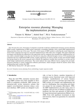 European Journal of Operational Research 146 (2003) 302–314
                                                                                                      www.elsevier.com/locate/dsw




                       Enterprise resource planning: Managing
                             the implementation process
               Vincent A. Mabert 1, Ashok Soni *, M.A. Venkataramanan                                             2

       Department of Operations and Decision Technologies, Kelley School of Business, Indiana University, 1309 E. Tenth St.,
                                              Bloomington, IN 47405-1701, USA



Abstract

   Over the past few years, thousands of companies around the world have implemented enterprise resource planning
(ERP) systems. Implementing an ERP system is generally a formidable challenge, with a typical ERP implementation
taking anywhere from one to ﬁve years. The story of the success of ERP systems in achieving the stated objectives is
mixed. Some companies have had very successful implementations while others have struggled. This paper empirically
investigates and identiﬁes key diﬀerences in the approaches used by companies that managed their implementations on-
time and/or on/under-budget versus the ones that did not using data collected through a survey of US manufacturing
companies that have implemented ERP systems. Logistic regressions are used to classify on-time and on/under-budget
ﬁrm groups based on the survey responses and to identify the signiﬁcant variables that contribute to on-time and on/
under-budget implementation performance. The results indicate that many diﬀerent factors ranging from pre-imple-
mentation planning to system conﬁguration inﬂuence performance, which managers should be sensitive about when
implementing major systems like ERP.
Ó 2002 Elsevier Science B.V. All rights reserved.

Keywords: Enterprise resource planning; Survey methodology; Logistic regression models




1. Introduction                                                      vide, at least in theory, seamless integration of
                                                                     processes across functional areas with improved
   Since the mid-1990s, enterprise resource plan-                    workﬂow, standardization of various business
ning (ERP) systems have been installed in thou-                      practices, and access to real-time up-to-date data.
sands of companies worldwide. ERP systems are                        ERP systems are complex and implementing one
enterprise-wide on-line interactive systems that                     can be a challenging, time consuming and expen-
support cross-functional processes using a com-                      sive project for any company (Davenport, 1998).
mon database. ERP systems are designed to pro-                       An ERP implementation can take many years to
                                                                     complete, and cost tens of millions of dollars for a
  *
                                                                     moderate size ﬁrm and upwards of $100 million
    Corresponding author. Tel.: +1-812-855-3423; fax: +1-812-        for large international organizations (Mabert et al.,
856-5222.
   E-mail address: soni@indiana.edu (A. Soni).
                                                                     2000). Even with signiﬁcant investments in time
  1
    Tel.: +1-812-855-2661.                                           and resources, there is no guarantee of a successful
  2
    Tel.: +1-812-855-3491.                                           outcome.

0377-2217/02/$ - see front matter. Ó 2002 Elsevier Science B.V. All rights reserved.
PII: S 0 3 7 7 - 2 2 1 7 ( 0 2 ) 0 0 5 5 1 - 9
 