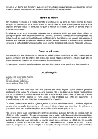 - 3 -
Indicamos um banho fácil de fazer e que pode ser tomado por qualquer pessoa, não causando nenhum
mal-estar: pétalas de rosas brancas, amarelas ou vermelhas, alfazema e alecrim.
Banho de fixação
Tem finalidade mediúnica e é velado, fechado ao público, pois faz parte de rituais internos de magia,
iniciação ou consagração. Este banho é feito por Orixás com as ervas astromagnéticas afins às suas
sagradas energias e deve ser conduzido por quem é médium e sacerdote. Objetiva um contato límpido e
profundo com os guias.
Os chacras vibram com similaridade vibratória com o Orixá do neófito que está sendo iniciado ou
consagrado para o futuro sacerdócio dentro da Umbanda, tornando a sua mediunidade bem apurada para
o ritual. Sendo as ervas manipuladas ligadas ao Orixá regente do médium e, por sua vez, aos guias que o
assistem, são prescritas por genuínos chefes de terreiro, médiuns magistas e de incorporação, que obtém
verdadeira e profunda cobertura espiritual de quem entende do riscado: as Entidades Astrais da Umbanda.
Banho de sal grosso
Bastante utilizado e de fácil realização. Feito de sal grosso marinho, trata-se de um ótimo condutor elétrico
que descarrega os íons dos átomos com excesso de cargas negativas (ionizados). Atua no duplo etérico,
tirando as energias negativas por um processo de desmagnetização.
Os banhos não substituem a reforma íntima e as boas intenções da alma, que vêm de dentro para fora.
As defumações
Defuma com as ervas da Jurema
defuma com arruda e guiné,
benjoim, alecrim e alfazema,
vamos defumar filhos de fé!
A defumação é uma ritualização que está presente em várias religiões, como budismo, judaísmo,
catolicismo, entre outras. Na Umbanda, assume finalidade não só de dispersão de fluidos no plano físico,
pois os fundamentos da queima das ervas são para a sua eterização, fazendo que os princípios químicos
contidos nelas tenham alcance no Plano Astral e nas entidades que estão em tratamento. Tal
procedimento deve ser bem observado e adequadamente preparado.
Os efeitos da defumação, desde a higienização das auras dos presentes e astral do ambiente, objetivam
sempre a harmonização do ambiente e a elevação do tônus psíquico dos presentes. Não utilizamos a
queima das ervas para machucar espíritos, espantá-los nem fazer-lhes qualquer dano.
Não se deve utilizar ervas compradas em comércio com resinas químicas derivadas de petróleo. Além de
não terem poder magístico, não são recomendadas para a saúde, podendo causar alergias respiratórias,
rinites e sinusites. Requer-se o preparo consciente das ervas a serem utilizadas no ritual, que se inicia
quando as colhemos, com permissão do mundo astral, até o momento de utilizá-las. Em seguida,
passamos à mistura adequada de ervas, nas proporções necessárias para que se atinjam o objetivo
esperado, a higienização, a harmonização ou a elevação. No impedimento de colheitas particularizadas,
 