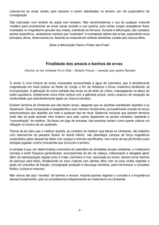 - 4 -
colocam-se as ervas verdes para secarem e serem debulhadas no terreiro, em rito propiciatório de
consagração.
São colocadas num turíbulo de argila com braseiro. Não recomendamos o uso de qualquer material
metálico para acondicionar as ervas secas durante a sua queima, pois certas cargas energéticas ficam
imantadas no magnetismo peculiar dos metais, sobretudo os ferrosos. Durante a defumação, são cantados
pontos específicos, verdadeiros mantras que “explodem” a contraparte etérea das ervas, expandindo seus
princípios ativos, dinamizando-os, fazendo-os impactar em esferas vibratórias ocultas aos nossos olhos.
Salve a defumação! Salve o Poder das Ervas!
Finalidade dos amacis e banhos de ervas
(Trechos do livro Umbanda Pé no Chão – Norberto Peixoto – orientado pelo espírito Ramatis)
O amaci é uma mistura de ervas maceradas acrescentada à água de cachoeira, que é devidamente
magnetizada em ritual próprio na frente do congá, a fim de fortalecer o tônus mediúnico facilitando as
incorporações. A aplicação do sumo extraído das ervas se dá atrás do crânio, massageando na altura do
bulbo raquidiano, diretamente numa linha vertical com a glândula pineal, centro psíquico de recepção da
mediunidade que está diretamente ligado ao chacra coronário.
Existem terreiros de Umbanda que não fazem amaci, alegando que os espíritas manifestam espíritos e os
dispensam. Essa comparação é estapafúrdia e sem nenhum fundamento, provavelmente oriunda do ranço
preconceituoso dos espíritas por todo e qualquer tipo de ritual. Sabemos inclusive que existem terreiros
onde não se pode acender nem mesmo uma vela; outros dispensam os pontos cantados, bastando a
“concentração” do médium. Se fosse um jogo de encaixar, tais posturas seriam como querer colocar um
triângulo no buraco de um quadrado.
Temos de ter claro que o médium espírita, ao contrário do médium que labuta na Umbanda, não trabalha
com desmanche de pesados fluidos do Astral inferior, não desintegra campos de força magnéticos
sustentados pelos despachos feitos com sangue e animais sacrificados, nem serve de escudo fluídico para
energias jogadas contra consulentes que procuram o terreiro.
A verdade é que, em determinados momentos do calendário de atividades anuais caritativas, o medianeiro
começa a sentir fraqueza generalizada, acompanhada de dor de cabeça, indisposição e desgaste geral.
Além da reenergização regular junto à mata, cachoeira e mar, associada ao amaci, deverá tomar banhos
do pescoço para baixo, fortalecendo os seus chacras com plantas afins com os seus orixás regentes e
guias em preceitos de fixação, consagração proteção e descarga vibratória, para harmonizar o complexo
fluídico (corpos e chacras).
Não vamos dar aqui “receitas” de banhos e amacis. Importa apenas registrar o conceito e a importância
desses fundamentos, pois os consideramos indispensáveis ao mediunismo na Umbanda.
 