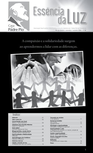 Associação Espiritualista Holocêntrica Cultural e Assistencial - Padre Pio de Pietrelcina
                                                                                            Rio de Janeiro:: setembro / outubro 2009 :: nº 08




                   A compaixão e a solidariedade surgem
                  ao aprendermos a lidar com as diferenças.




 Índice
Editorial ................................................................ 01   Trocando em miúdos
Vale a pena ler...................................................... 02        O ser platônico ....................................................... 11
Conversando com Você                                                            Portal da Gratidão
Tenha a “Santa Paciência” ...................................... 03             Dea Gratias ............................................................. 12
                                                                                Agradecimento... ................................................... 13
Sabedoria dos Grandes Mestres
Swami Sri Yukteswar............................................... 04           Psicologia e espiritualidade
                                                                                Felicidade e inteligência espiritual............................ 14
Você sabia?
Ouvindo histórias de Chico... ................................. 05              Espiritualidade e vida
                                                                                A sabedoria de conhecer a si mesmo, através de
Bhagavad-Gita, canção divina                                                    seus relacionamentos ............................................. 15
Seta para dentro X seta para fora ............................... 06
                                                                                Saúde e espiritualidade
Espiritualidade e Mediunidade                                                   Somos 100% responsáveis ?! ................................. 16
Obsessão ................................................................ 07
                                                                                Poesia, linguagem da alma
Aprendizagens do Cotidiano                                                      Quase acreditei ...................................................... 17
Fazendo a diferença ................................................ 08
                                                                                Reflexões
Histórias eternas .................................................. 09         O transitório em nossas vidas... .............................. 18
Cabalá, vivendo em luz                                                          Prece...................................................................... 20
A Resposta que veio num Sonho ............................. 10



                                                                                                                                                                 1
 
