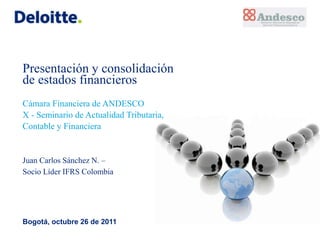 Presentación y consolidación
de estados financieros
Cámara Financiera de ANDESCO
X - Seminario de Actualidad Tributaria,
Contable y Financiera


Juan Carlos Sánchez N. –
Socio Líder IFRS Colombia




Bogotá, octubre 26 de 2011
 