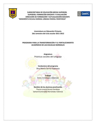 SUBSECRETARIA DE EDUCACIÓN MEDIA SUPERIOR,
          SUPERIOR, FORMACIÓN DOCENTE Y EVALUACIÓN
       DIRECCIÓN DE FORMACIÓN Y ACTUALIZACIÓN DOCENTE
“BENEMÉRITA ESCUELA NORMAL URBANA FEDERAL FRONTERIZA”




                Licenciatura en Educación Primaria
              2do semestre del ciclo escolar 2011-2012



    PROGRAMA PARA LA TRANSFORMACIÓN Y EL FORTALECIMIENTO
            ACADÉMICO DE LAS ESCUELAS NORMALES



                            Asignatura
                 Prácticas sociales del Lenguaje



                     Conductora del programa
                   Ana María Serna Espinoza


                               Trabajo
                    Texto: Estrategias didácticas



                 Nombre de las alumnas practicantes
                   Thania Lorena Acosta Sendejas
                Saharel Esmeralda Hernández Valencia
 