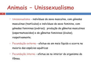 Animais – Unissexualismo Unissexualismo   -  indivíduos do sexo masculino, com gónadas masculinas (testículos) e indivíduos do sexo feminino, com gónadas femininas (ovários);  produção de gâmetas masculinos (espermatozoides) e de gâmetas femininos (óvulos), respetivamente. Fecundação externa  - efetua-se em meio líquido e ocorre na maioria das espécies aquáticas Fecundação interna  - efetua-se no interior do organismo da fêmea. 