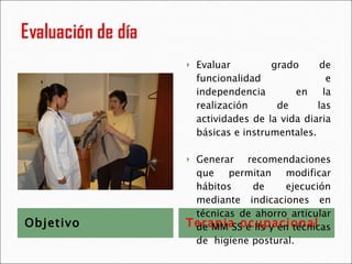 Objetivo Terapia ocupacional Evaluar  grado de funcionalidad e independencia  en la realización de las actividades de la vida diaria básicas e instrumentales. Generar recomendaciones que permitan modificar hábitos de ejecución mediante indicaciones en técnicas de ahorro articular de MM SS e IIs y en técnicas de  higiene postural. 