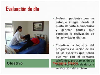 Objetivo Terapia física Evaluar  pacientes con un enfoque integral desde el punto de vista biomecánico y generar pautas que permitan la realización de las actividades diarias. Coordinar la logística del programa evaluación de día en los aspectos que tienen que ver con el contacto telefónico, programación de citas, recolección de datos y verificación del archivo. 