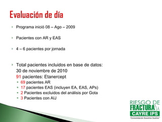 Programa inició 08 – Ago – 2009 Pacientes con AR y EAS 4 – 6 pacientes por jornada Total pacientes incluidos en base de datos: 30 de noviembre de 2010 91  pacientes: Etanercept 69  pacientes AR 17  pacientes EAS (incluyen EA, EAS, APs) 2  Pacientes excluidos del análisis por Gota 3  Pacientes con AIJ 