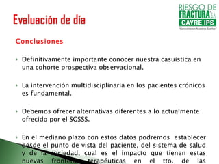 Conclusiones Definitivamente importante conocer nuestra casuistica en una cohorte prospectiva observacional. La intervención multidisciplinaria en los pacientes crónicos es fundamental. Debemos ofrecer alternativas diferentes a lo actualmente ofrecido por el SGSSS. En el mediano plazo con estos datos podremos  establecer desde el punto de vista del paciente, del sistema de salud y de la sociedad, cual es el impacto que tienen estas nuevas fronteras terapéuticas en el tto. de las enfermedades autoinmunes. 