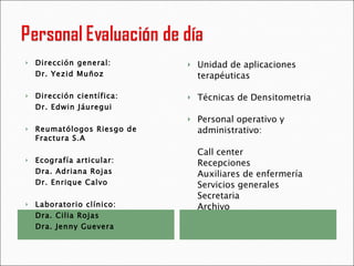 Dirección general: Dr. Yezid Muñoz Dirección científica: Dr. Edwin Jáuregui Reumatólogos Riesgo de Fractura S.A Ecografía articular: Dra. Adriana Rojas Dr. Enrique Calvo Laboratorio clínico:  Dra. Cilia Rojas Dra. Jenny Guevera Unidad de aplicaciones terapéuticas Técnicas de Densitometria Personal operativo y administrativo: Call center Recepciones Auxiliares de enfermería Servicios generales Secretaria  Archivo 