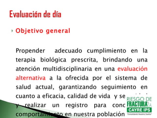 Objetivo general Propender  adecuado cumplimiento en la terapia biológica prescrita, brindando una atención multidisciplinaria en una  evaluación alternativa  a la ofrecida por el sistema de salud actual, garantizando seguimiento en cuanto a eficacia, calidad de vida  y seguridad y realizar un registro para conocer su comportamiento en nuestra población 