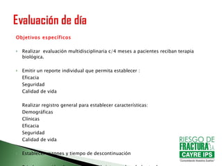 Objetivos específicos Realizar  evaluación multidisciplinaria c/4 meses a pacientes reciban terapia biológica. Emitir un reporte individual que permita establecer :  Eficacia  Seguridad  Calidad de vida Realizar registro general para establecer características: Demográficas Clínicas  Eficacia  Seguridad  Calidad de vida Establecer razones y tiempo de descontinuación Brindar atención alternativa a la del sistema  de salud actual 