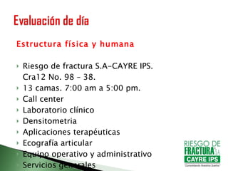 Estructura física y humana Riesgo de fractura S.A-CAYRE IPS.  Cra12 No. 98 – 38. 13 camas. 7:00 am a 5:00 pm. Call center Laboratorio clínico Densitometria Aplicaciones terapéuticas Ecografía articular Equipo operativo y administrativo Servicios generales Equipo de profesionales 