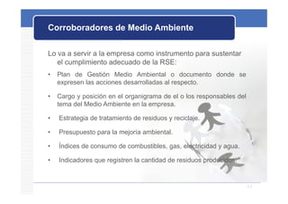 Corroboradores de Medio Ambiente

Lo va a servir a la empresa como instrumento para sustentar
   el cumplimiento adecuado de la RSE:
•   Plan de Gestión Medio Ambiental o documento donde se
    expresen las acciones desarrolladas al respecto.

•   Cargo y posición en el organigrama de el o los responsables del
    tema d l M di A bi t en l empresa.
    t    del Medio Ambiente     la

•   Estrategia de tratamiento de residuos y reciclaje.

•   Presupuesto para la mejoría ambiental.

•   Índices de consumo de combustibles, gas, electricidad y agua.
      d ces    co su o    co bust b es,      e ect c dad agua

•   Indicadores que registren la cantidad de residuos producidos.


                                                                      11
 