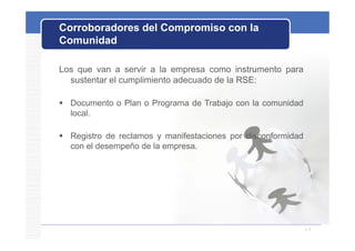 Corroboradores del Compromiso con la
Comunidad

Los que van a servir a la empresa como instrumento para
  sustentar el cumplimiento adecuado de la RSE:

 Documento o Plan o Programa de Trabajo con la comunidad
  local.

 Registro de reclamos y manifestaciones por disconformidad
  con el desempeño de la empresa.




                                                              13
 