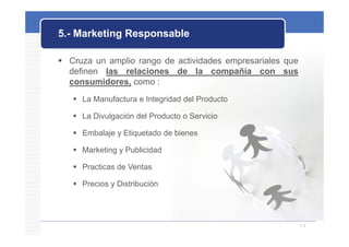 5.- Marketing Responsable

 Cruza un amplio rango de actividades empresariales que
  definen las relaciones de la compañía con sus
  consumidores, como :
    La Manufactura e Integridad del Producto

    La Divulgación del Producto o Servicio

    Embalaje y Etiquetado de bienes

    Marketing y Publicidad

    Practicas de Ventas

    Precios y Distribución




                                                           14
 