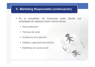 5.- Marketing Responsable (continuación)


 En la actualidad las Empresas están fijando sus
           actualidad,
  estrategias de negocios hacia nuevos temas:

    Etica publicitaria

    Técnicas de venta

    Excelencia en la atención

    Calidad y seguridad del producto

    Marketing con causa social
             g




                                                    15
 