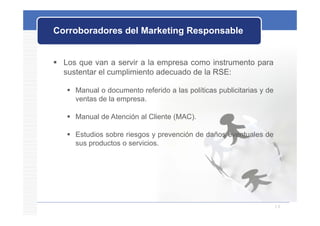 Corroboradores del Marketing Responsable


 Los que van a servir a la empresa como instrumento para
  sustentar el cumplimiento adecuado de la RSE:

    Manual o documento referido a las políticas publicitarias y de
     ventas de la empresa.

    Manual de Atención al Cliente (MAC).

    Estudios sobre riesgos y prevención de daños eventuales de
     sus productos o servicios.




                                                                      16
 