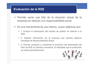 Evaluación de la RSE

 Permite sacar una foto de la situación actual de la
  empresa en relación a la responsabilidad social.

 Es una herramienta de uso interno, cuyos objetivos son:
    1. Evaluar el desempeño del modelo de gestión en relación a la
     RSE.
     RSE
    2. Obtener información de la empresa que permita elaborar
     estrategia de Responsabilidad Social
                                   Social.
    3. Permite comparar y monitorear la evolución del desempeño del
     Plan de RSE en distintos momentos. Es deseable que la evaluación
     se realice periódicamente.




                                                                    2
 