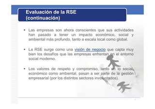 Evaluación de la RSE
 (continuación)

 Las empresas son ahora conscientes que sus actividades
  han pasado a tener un impacto económico, social y
  ambiental más profundo, tanto a escala local como global.

 La RSE surge como una visión de negocio que capta muy
  bien los desafíos que las empresas enfrentan en el entorno
  social moderno.

 Los valores de respeto y compromiso, tanto en lo social,
  económico como ambiental, pasan a ser parte de la gestión
  empresarial (por los distintos sectores involucrados).




                                                               3
 