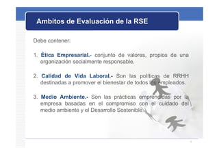 Ambitos de Evaluación de la RSE

Debe contener:

1. Ética Empresarial.- conjunto de valores, propios de una
   organización socialmente responsable.
        i   ió     i l   t          bl

2. Calidad de Vida Laboral.- Son las políticas de RRHH
                     Laboral.
   destinadas a promover el bienestar de todos los empleados.

3. Medio Ambiente.- S
3 M di A bi t          Son l
                           las prácticas emprendidas por l
                                   á ti        did       la
   empresa basadas en el compromiso con el cuidado del
   medio ambiente y el Desarrollo Sostenible.




                                                                4
 