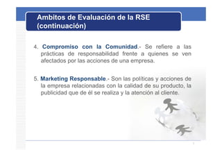 Ambitos de Evaluación de la RSE
 (continuación)

4. Compromiso con la Comunidad.- Se refiere a las
   prácticas de responsabilidad frente a quienes se ven
   afectados por las acciones de una empresa
                                     empresa.


5.
5 Marketing Responsable Son las políticas y acciones de
              Responsable.-
   la empresa relacionadas con la calidad de su producto, la
   publicidad que de él se realiza y la atención al cliente.




                                                               5
 