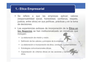 1.- Etica Empresarial
            p

 Se refiere a que las empresas aplican valores
  (responsabilidad social, honestidad, confianza, respeto,
  justicia, entre otros) en sus políticas, prácticas y en la toma
  de decisiones.
 Las experiencias exitosas de incorporación de la Ética en
  los Negocios se han institucionalizado en iniciativas que
  incluyen:
     La elaboración de misión y visión.
     Definición de los valores y principios de la empresa.
     La elaboración e incorporación de ética, conducta y gobernabilidad.
     Estrategias comunicacionales éticas.
     Capacitación de criterios éticos en las acciones y beneficios, entre
      otros.

                                                                             6
 