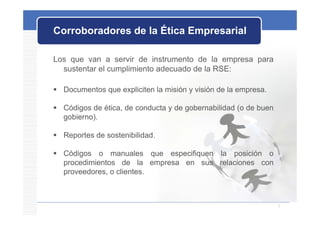 Corroboradores de la Ética Empresarial
                             p

Los que van a servir de instrumento de la empresa para
  sustentar el cumplimiento adecuado de la RSE:

 D
  Documentos que expliciten l misión y visión d l empresa.
         t          li it la i ió       i ió de la empresa.

 Códigos de ética, de conducta y de gobernabilidad (o de buen
  gobierno).
  gobierno).

 Reportes de sostenibilidad.
    p         sostenibilidad.

 Códigos o manuales que especifiquen la posición o
  procedimientos de la empresa en sus relaciones con
  proveedores, o clientes.
                 clientes.



                                                                 7
 