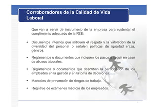 Corroboradores de la Calidad de Vida
Laboral

    Que van a servir de instrumento de la empresa para sustentar el
    cumplimiento adecuado de la RSE:

   Documentos internos que indiquen el respeto y la valoración de la
      ocu e os e os           d que e espe o       a a o ac ó       a
    diversidad del personal o señalen políticas de igualdad (raza,
    género).

   Reglamentos o documentos que indiquen los pasos a seguir en caso
    de abusos laborales.

   Reglamentos o documentos que describan la participación de los
    empleados en la gestión y en la toma de decisiones.

   Manuales de prevención de riesgos de trabajo
                                         trabajo.

   Registros de exámenes médicos de los empleados.



                                                                        9
 