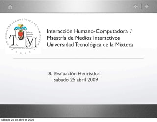 Interacción Humano-Computadora 1
                             Maestría de Medios Interactivos
                             Universidad Tecnológica de la Mixteca




                             8. Evaluación Heurística
                                sábado 25 abril 2009




sábado 25 de abril de 2009
 