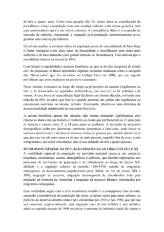 de três a quatro anos. Como essa geração não foi muito ativa na contribuição da
previdência, é hoje a população com uma condição inferior a das outras gerações, com
uma aposentadoria igual a um salário mínimo. A conseqüência disso é a ocupação no
mercado de trabalho, diminuindo a ocupação pela população economicamente ativa,
gerando uma crise da previdência.
Em ultima analise, a estrutura etária da população passa de uma pirâmide de base larga
e forma triangular (com altas taxas de fecundidade e mortalidade) para outra mais
uniforme e de base reduzida (com grande redução na fecundidade). Vale analisar que a
mortalidade reduziu na década de 1940.
Com relação à nupcialidade e arranjos familiares, ao que se diz das categorias do estado
civil da população, o Brasil apresentou algumas pequenas mudanças como à categoria
dos “divorciados” que foi incluindo no Código Civil em 1980, que em seguida
permitiram que estes pudessem ter um novo casamento.
Nesse sentido, cresceram ao longo do tempo as proporções de casados (legalmente ou
não) e de divorciados ou separados, reduzindo-se, por sua vez, as de solteiros e de
viúvos. A taxa bruta de nupcialidade legal declinou nas ultimas décadas, sofrendo uma
redução de 60% ao passo que houve o grande aumento das uniões não legalizadas ou
consensuais ocorridos no mesmo período. Atualmente, observa-se uma dinâmica de
descontinualidade matrimonial na sociedade brasileira.
A cultura brasileira, apesar das décadas, não mostra alterações significativas com
relação às idades em que homens e mulheres se casam que permanecem os 27 anos para
os homens e variam entre 21 a 24 anos paras as mulheres. A interação de processos
demográficos acaba por determinar estruturas domesticas e familiares, onde cresce as
unidades domiciliares e declina no numero médio de pessoas por unidade domiciliares
que, por sua vez são mais raras os de sete ou mais pessoas, seguidos dos de cinco a seis
componentes, seu maior crescimento deu-se nas unidades de três a quatro pessoas.
MOBILIDADE ESPACIAL DA POPLAÇÃO BRASILEIRA AO LONGO DO SÉCLO XX
A mobilidade espacial da população no território nacional insere-se em contextos
históricos, econômicos, sociais, demográficos e políticos, que tiveram implicações nos
processos de retribuição da população e de urbanização ao longo do século XX:
abolição e a expansão cafeeira do período 1880-1930; entrada de imigrantes
estrangeiros; os deslocamentos populacionais para Belém; do fim do século XIX a
1930, migração de escravos, migração inter-regional de mão-de-obra livre para
produção de borracha na Amazônia e migração de escravos libertos, substituídos por
imigrantes estrangeiros.
Essa mobilidade segue com a crise econômica mundial e a conseqüente crise do café,
causando a transferência da população das áreas cafeeiras rurais para áreas urbanas; as
políticas de desenvolvimento industrial e econômico pós 1930 e pós-1950, que por sua
vez causaram, seqüencialmente, uma migração rural de três milhões e sete milhões;
ainda na segunda metade de 1960 iniciou-se o processo de industrialização do campo e

 