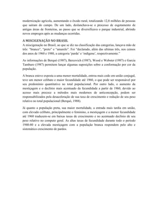 modernização agrícola, aumentando o êxodo rural, totalizando 12,8 milhões de pessoas
que saíram do campo. De um lado, deslanchava-se o processo de esgotamento de
antigas áreas de fronteiras, ao passo que se diversificava o parque industrial, abrindo
novos empregos após as mudanças ocorridas.

A MISCIGENAÇÃO NO BRASIL
A miscigenação no Brasil, ao que se diz na classificação das categorias, lançava mão de
três: “branco”, “preto” e “amarelo”. Foi “declarado, além das ultimas três, nos censos
dos anos de 1960 e 1980, a categoria „parda‟ e „indígena‟, respectivamente.”
As informações de Berquó (1987), Bercovich (1987), Wood e Webster (1987) e Garcia
Tamburo (1987) permitem lançar algumas suposições sobre a conformação por cor da
população.
A branca esteve exposta a uma menor mortalidade, entrou mais cedo em união conjugal,
teve um menor celibato e maior fecundidade até 1960, o que pode ser responsável por
seu predomínio quantitativo no total populacional. Por outro lado, o aumento da
mestiçagem e o declínio mais acentuado da fecundidade a partir de 1960, devido ao
acesso mais precoce a métodos mais modernos de anticoncepção, podem ser
responsabilizados pela desaceleração de sua taxa de crescimento e redução de seu peso
relativo no total populacional (Berquó, 1988).
Já quanto a população preta, sua maior mortalidade, a entrada mais tardia em união,
com elevado celibato, principalmente o feminino, a mestiçagem e a menor fecundidade
até 1960 traduzem-se em baixas taxas de crescimento e no acentuado declínio de seu
peso relativo no computo geral. As altas taxas de fecundidade durante todo o período
1940-80 e a elevada mestiçagem com a população branca respondem pelo alto e
sistemático crescimento de pardos.

 