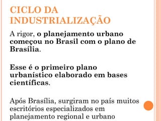 CICLO DA INDUSTRIALIZAÇÃO A rigor,  o planejamento urbano começou no Brasil com o plano de Brasília . Esse é o primeiro plano urbanístico elaborado em bases científicas . Após Brasília, surgiram no país muitos escritórios especializados em planejamento regional e urbano 
