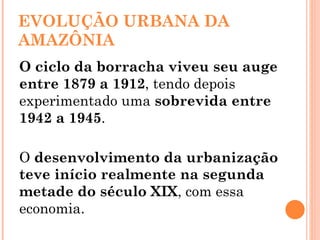 EVOLUÇÃO URBANA DA AMAZÔNIA O ciclo da borracha viveu seu auge entre 1879 a 1912 , tendo depois experimentado uma  sobrevida entre 1942 a 1945 . O  desenvolvimento da urbanização teve início realmente na segunda metade do século XIX , com essa economia.   