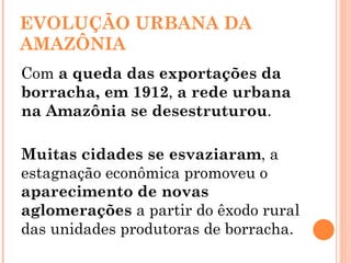 EVOLUÇÃO URBANA DA AMAZÔNIA Com  a queda das exportações da borracha, em 1912 ,  a rede urbana na Amazônia se desestruturou . Muitas cidades se esvaziaram , a estagnação econômica promoveu o  aparecimento de novas aglomerações  a partir do êxodo rural das unidades produtoras de borracha.  