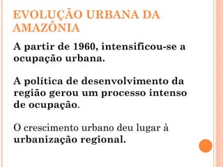 EVOLUÇÃO URBANA DA AMAZÔNIA A partir de 1960, intensificou-se a ocupação urbana.  A política de desenvolvimento da região gerou um processo intenso de ocupação .  O crescimento urbano deu lugar à  urbanização regional. 