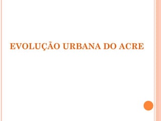 EVOLUÇÃO URBANA DO ACRE 