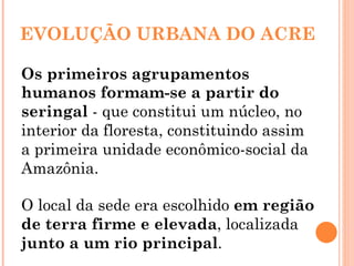 EVOLUÇÃO URBANA DO ACRE Os primeiros agrupamentos humanos formam-se a partir do seringal  - que constitui um núcleo, no interior da floresta, constituindo assim a primeira unidade econômico-social da Amazônia. O local da sede era escolhido  em região de terra firme e elevada , localizada  junto a um rio principal .  