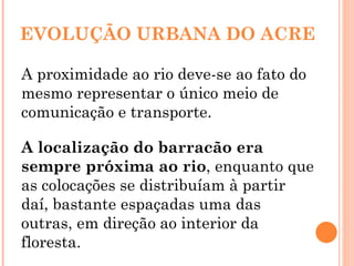 EVOLUÇÃO URBANA DO ACRE A proximidade ao rio deve-se ao fato do mesmo representar o único meio de comunicação e transporte. A localização do barracão era sempre próxima ao rio , enquanto que as colocações se distribuíam à partir daí, bastante espaçadas uma das outras, em direção ao interior da floresta. 