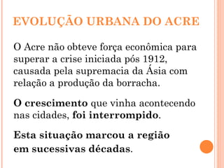 EVOLUÇÃO URBANA DO ACRE O Acre não obteve força econômica para superar a crise iniciada pós 1912, causada pela supremacia da Ásia com relação a produção da borracha. O crescimento  que vinha acontecendo nas cidades,  foi interrompido .  Esta situação marcou a região em sucessivas décadas . 