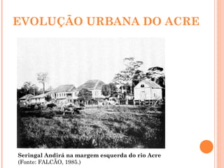 EVOLUÇÃO URBANA DO ACRE Seringal Andirá na margem esquerda do rio Acre  (Fonte: FALCÃO, 1985.) 