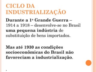 CICLO DA INDUSTRIALIZAÇÃO Durante a 1 a  Grande Guerra  – 1914 a 1918 – desenvolve-se no Brasil  uma pequena indústria  de substituição de bens importados. Mas até 1930 as condições socioeconômicas do Brasil não favoreciam a industrialização . . 