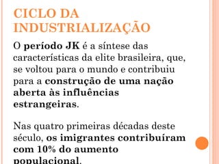 CICLO DA INDUSTRIALIZAÇÃO O  período JK  é a síntese das características da elite brasileira, que, se voltou para o mundo e contribuiu para a  construção de uma nação aberta às influências estrangeiras .  Nas quatro primeiras décadas deste século,  os imigrantes contribuíram com 10% do aumento populacional .  