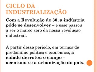 CICLO DA INDUSTRIALIZAÇÃO Com a Revolução de 30, a indústria pôde se desenvolver –  e   esse passou a ser o marco zero da nossa revolução industrial. A partir desse período, em termos de predomínio político e econômico,  a cidade derrotou o campo – acentuou-se a urbanização do país . 