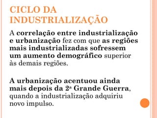CICLO DA INDUSTRIALIZAÇÃO A  correlação entre industrialização e urbanização  fez com que  as regiões mais industrializadas sofressem um aumento demográfico  superior às demais regiões. A urbanização acentuou ainda mais depois da 2 a  Grande Guerra , quando a industrialização adquiriu novo impulso. 