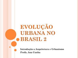 EVOLUÇÃO  URBANA NO BRASIL 2  Introdução a Arquitetura e Urbanismo Profa. Ana Cunha 