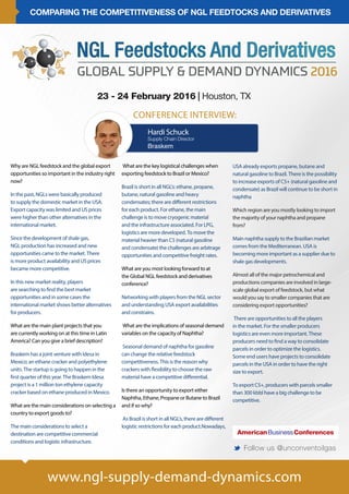 COMPARING THE COMPETITIVENESS OF NGL FEEDTOCKS AND DERIVATIVES
www.ngl-supply-demand-dynamics.com
23 - 24 February 2016 | Houston, TX
M Follow us @unconventoilgas
CONFERENCE INTERVIEW:
Why are NGL feedstock and the global export
opportunities so important in the industry right
now?
In the past, NGLs were basically produced
to supply the domestic market in the USA.
Export capacity was limited and US prices
were higher than other alternatives in the
international market.
Since the development of shale gas,
NGL production has increased and new
opportunities came to the market. There
is more product availability and US prices
became more competitive.
In this new market reality, players
are searching to find the best market
opportunities and in some cases the
international market shows better alternatives
for producers.
What are the main plant projects that you
are currently working on at this time in Latin
America? Can you give a brief description?
Braskem has a joint venture with Idesa in
Mexico; an ethane cracker and polyethylene
units. The startup is going to happen in the
first quarter of this year. The Braskem Idesa
project is a 1 million ton ethylene capacity
cracker based on ethane produced in Mexico.
What are the main considerations on selecting a
country to export goods to?
The main considerations to select a
destination are competitive commercial
conditions and logistic infrastructure.
USA already exports propane, butane and
natural gasoline to Brazil. There is the possibility
to increase exports of C5+ (natural gasoline and
condensate) as Brazil will continue to be short in
naphtha
Which region are you mostly looking to import
the majority of your naphtha and propane
from?
Main naphtha supply to the Brazilian market
comes from the Mediterranean. USA is
becoming more important as a supplier due to
shale gas developments.
Almost all of the major petrochemical and
productions companies are involved in large-
scale global export of feedstock, but what
would you say to smaller companies that are
considering export opportunities?
There are opportunities to all the players
in the market. For the smaller producers
logistics are even more important. These
producers need to find a way to consolidate
parcels in order to optimize the logistics.
Some end users have projects to consolidate
parcels in the USA in order to have the right
size to export.
To export C5+, producers with parcels smaller
than 300 kbbl have a big challenge to be
competitive.
What are the key logistical challenges when
exporting feedstock to Brazil or Mexico?
Brazil is short in all NGL’s: ethane, propane,
butane, natural gasoline and heavy
condensates; there are different restrictions
for each product. For ethane, the main
challenge is to move cryogenic material
and the infrastructure associated. For LPG,
logistics are more developed. To move the
material heavier than C5 (natural gasoline
and condensate) the challenges are arbitrage
opportunities and competitive freight rates.
What are you most looking forward to at
the Global NGL feedstock and derivatives
conference?
Networking with players from the NGL sector
and understanding USA export availabilities
and constrains.
What are the implications of seasonal demand
variables on the capacity of Naphtha?
Seasonal demand of naphtha for gasoline
can change the relative feedstock
competitiveness. This is the reason why
crackers with flexibility to choose the raw
material have a competitive differential.
Is there an opportunity to export either
Naphtha, Ethane, Propane or Butane to Brazil
and if so why?
As Brazil is short in all NGL’s, there are different
logistic restrictions for each product.Nowadays,
Hardi Schuck
Supply Chain Director
Braskem
 